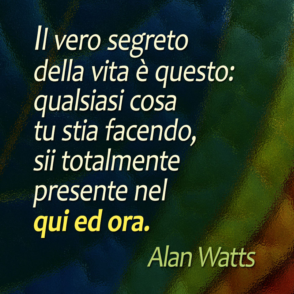 Il vero segreto della vita è questo: qualsiasi cosa tu stia facendo, sii totalmente presente nel qui ed ora (Alan Watts)