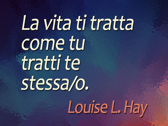La vita ti tratta come tu tratti te stessa/o (Louise L. Hay)